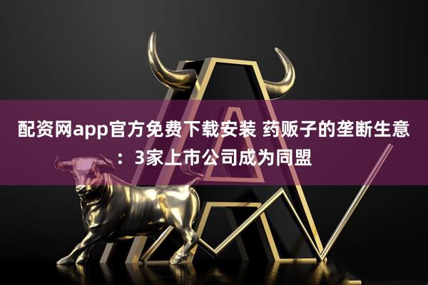 配资网app官方免费下载安装 药贩子的垄断生意：3家上市公司成为同盟