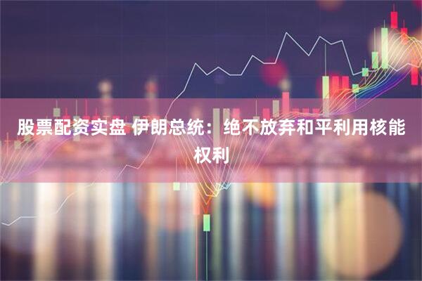 股票配资实盘 伊朗总统：绝不放弃和平利用核能权利