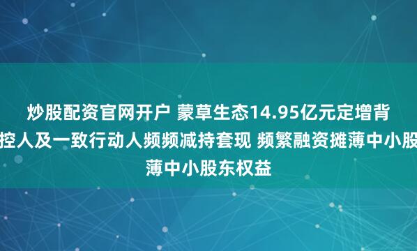 炒股配资官网开户 蒙草生态14.95亿元定增背后：实控人及一致行动人频频减持套现 频繁融资摊薄中小股东权益