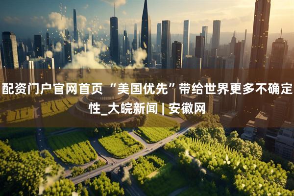 配资门户官网首页 “美国优先”带给世界更多不确定性_大皖新闻 | 安徽网