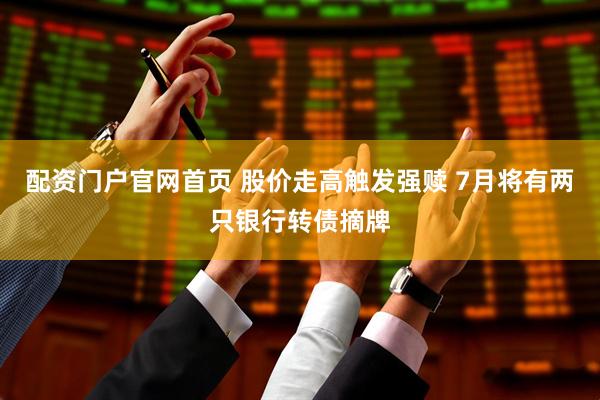 配资门户官网首页 股价走高触发强赎 7月将有两只银行转债摘牌