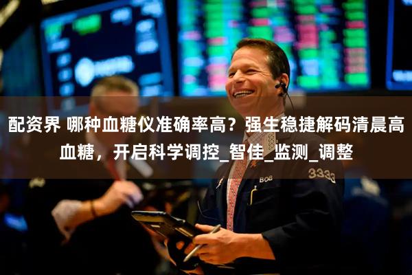 配资界 哪种血糖仪准确率高？强生稳捷解码清晨高血糖，开启科学调控_智佳_监测_调整