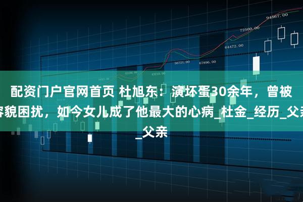 配资门户官网首页 杜旭东：演坏蛋30余年，曾被容貌困扰，如今女儿成了他最大的心病_杜金_经历_父亲