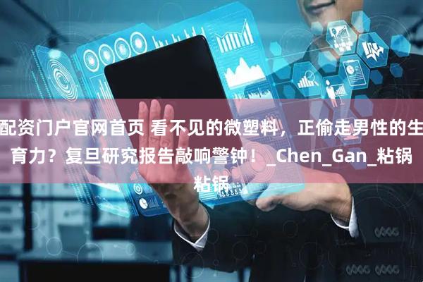 配资门户官网首页 看不见的微塑料，正偷走男性的生育力？复旦研究报告敲响警钟！_Chen_Gan_粘锅