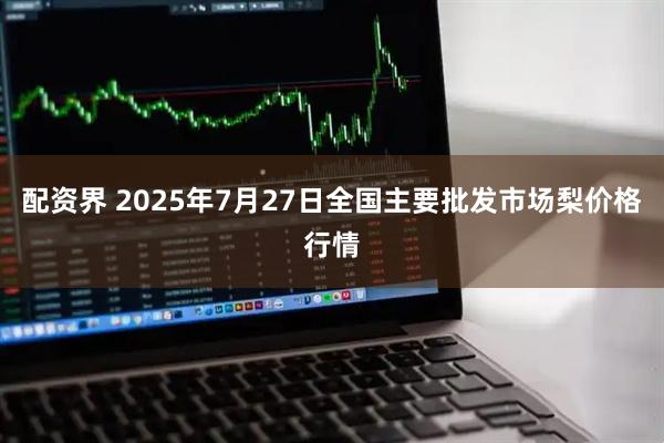 配资界 2025年7月27日全国主要批发市场梨价格行情