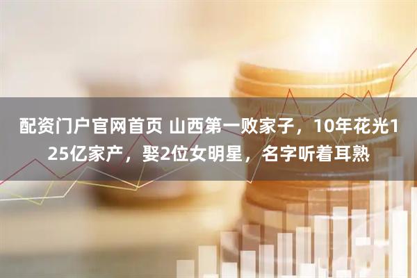 配资门户官网首页 山西第一败家子，10年花光125亿家产，娶2位女明星，名字听着耳熟