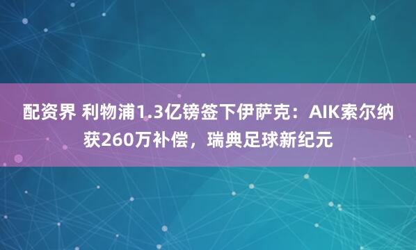 配资界 利物浦1.3亿镑签下伊萨克：AIK索尔纳获260万补偿，瑞典足球新纪元