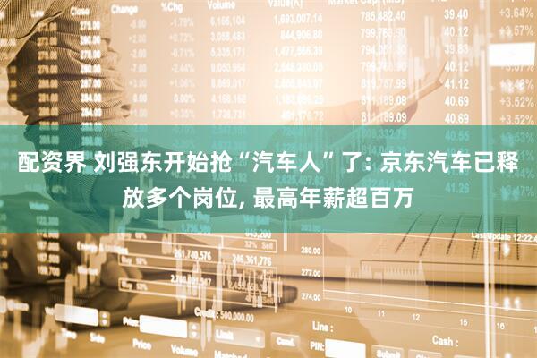 配资界 刘强东开始抢“汽车人”了: 京东汽车已释放多个岗位, 最高年薪超百万