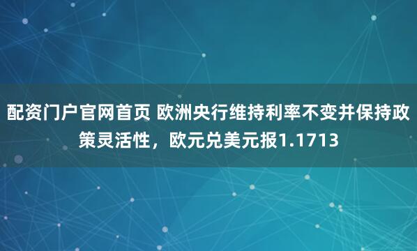配资门户官网首页 欧洲央行维持利率不变并保持政策灵活性，欧元兑美元报1.1713