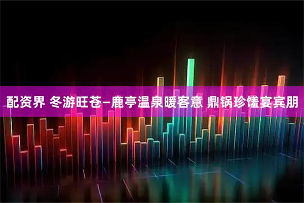 配资界 冬游旺苍—鹿亭温泉暖客意 鼎锅珍馐宴宾朋