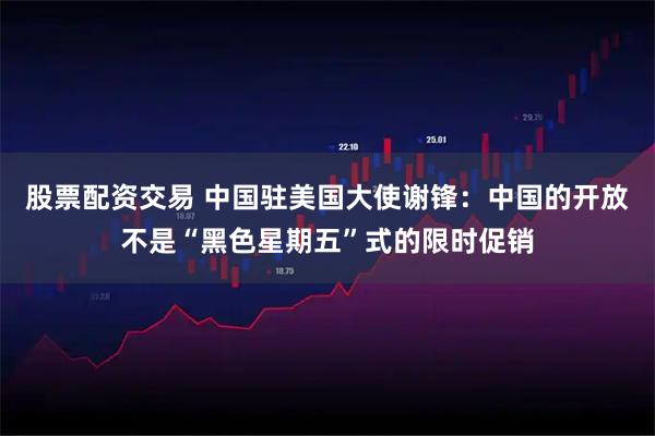 股票配资交易 中国驻美国大使谢锋：中国的开放不是“黑色星期五”式的限时促销