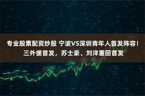 专业股票配资炒股 宁波VS深圳青年人首发阵容！ 三外援首发，苏士豪、刘洋重回首发