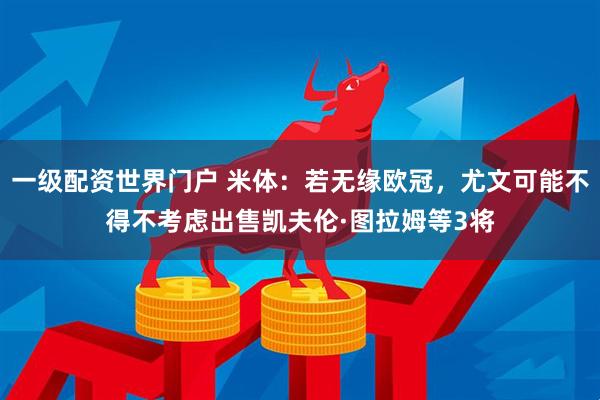 一级配资世界门户 米体：若无缘欧冠，尤文可能不得不考虑出售凯夫伦·图拉姆等3将