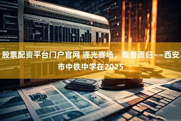 股票配资平台门户官网 逐光赛场，载誉而归——西安市中铁中学在2025