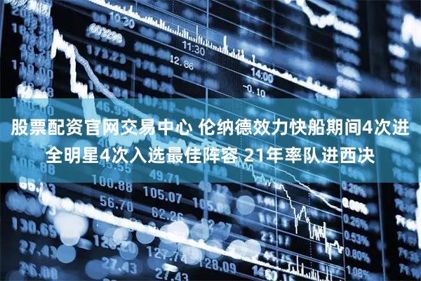 股票配资官网交易中心 伦纳德效力快船期间4次进全明星4次入选最佳阵容 21年率队进西决