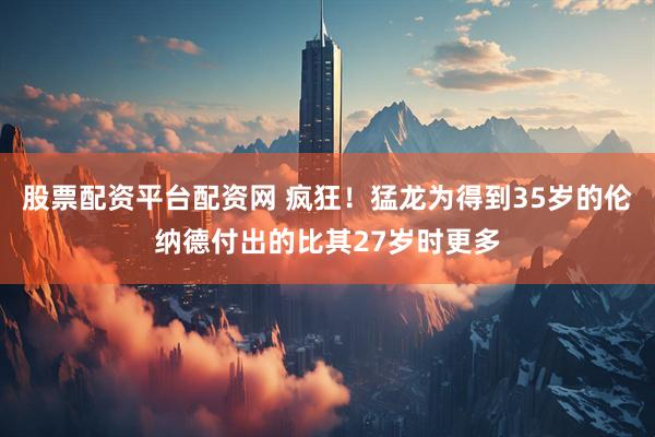 股票配资平台配资网 疯狂！猛龙为得到35岁的伦纳德付出的比其27岁时更多