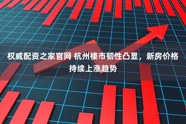权威配资之家官网 杭州楼市韧性凸显，新房价格持续上涨趋势