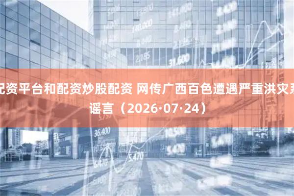 配资平台和配资炒股配资 网传广西百色遭遇严重洪灾系谣言（2026·07·24）