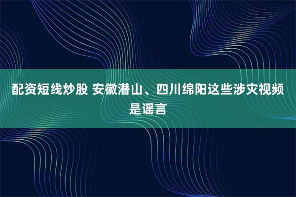 配资短线炒股 安徽潜山、四川绵阳这些涉灾视频是谣言