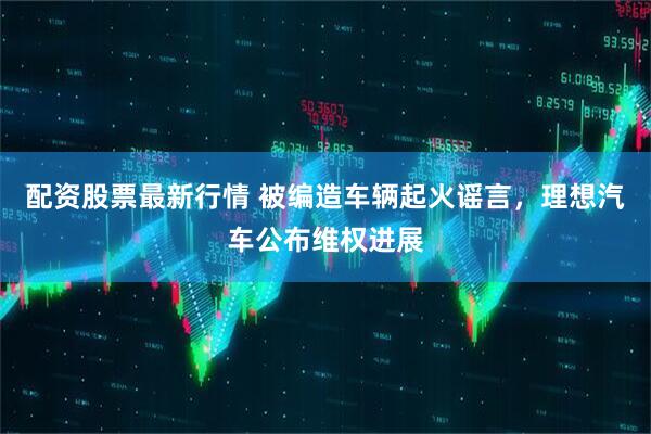 配资股票最新行情 被编造车辆起火谣言，理想汽车公布维权进展