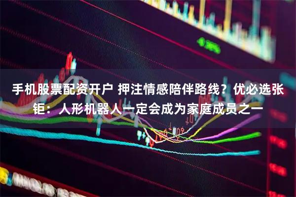 手机股票配资开户 押注情感陪伴路线？优必选张钜：人形机器人一定会成为家庭成员之一