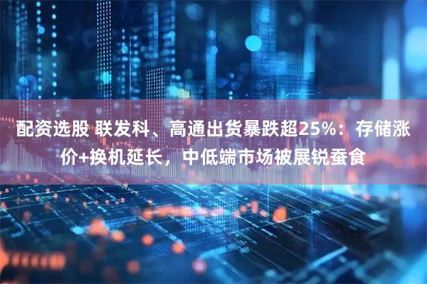 配资选股 联发科、高通出货暴跌超25%：存储涨价+换机延长，中低端市场被展锐蚕食