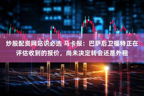 炒股配资网站识必选 马卡报：巴萨后卫福特正在评估收到的报价，尚未决定转会还是外租