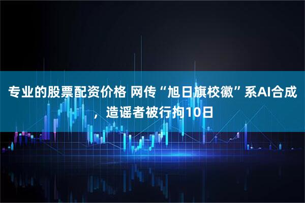 专业的股票配资价格 网传“旭日旗校徽”系AI合成，造谣者被行拘10日