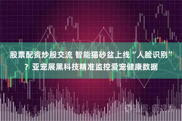 股票配资炒股交流 智能猫砂盆上线“人脸识别”？亚宠展黑科技精准监控爱宠健康数据
