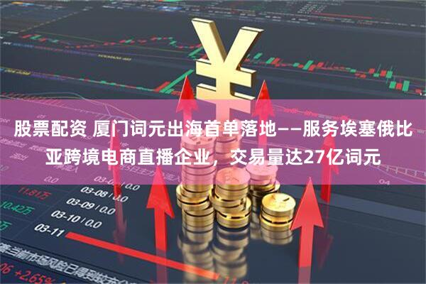 股票配资 厦门词元出海首单落地——服务埃塞俄比亚跨境电商直播企业，交易量达27亿词元