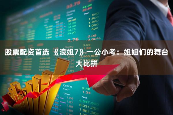 股票配资首选 《浪姐7》一公小考：姐姐们的舞台大比拼
